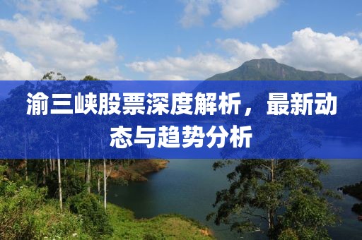 渝三峡股票深度解析，最新动态与趋势分析