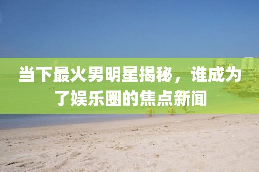 当下最火男明星揭秘，谁成为了娱乐圈的焦点新闻