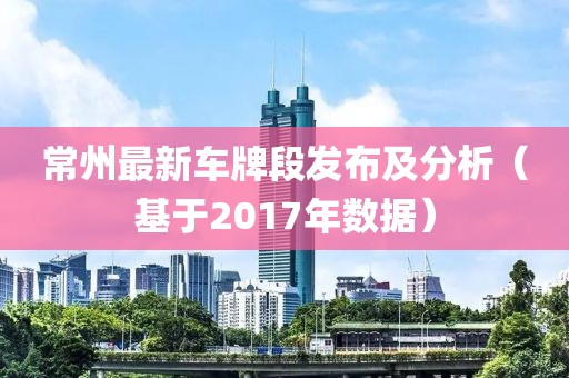常州最新车牌段发布及分析（基于2017年数据）