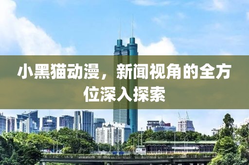 小黑猫动漫，新闻视角的全方位深入探索