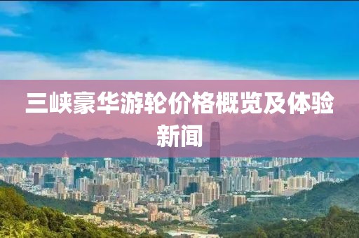 三峡豪华游轮价格概览及体验新闻