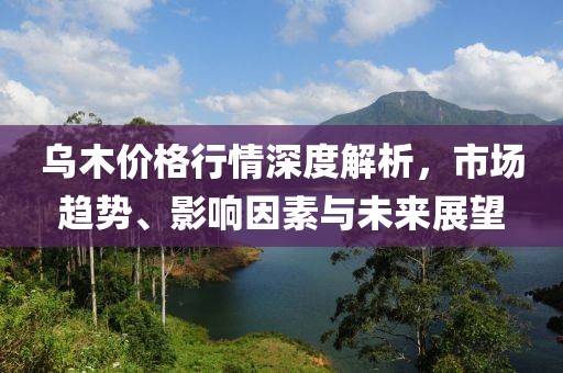 乌木价格行情深度解析，市场趋势、影响因素与未来展望