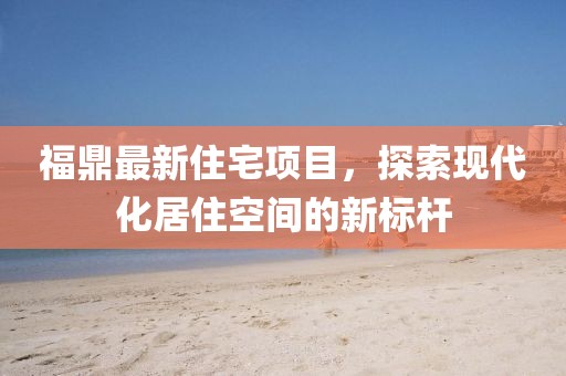 福鼎最新住宅项目，探索现代化居住空间的新标杆