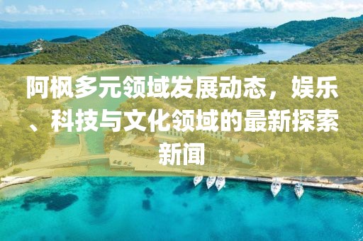阿枫多元领域发展动态，娱乐、科技与文化领域的最新探索新闻