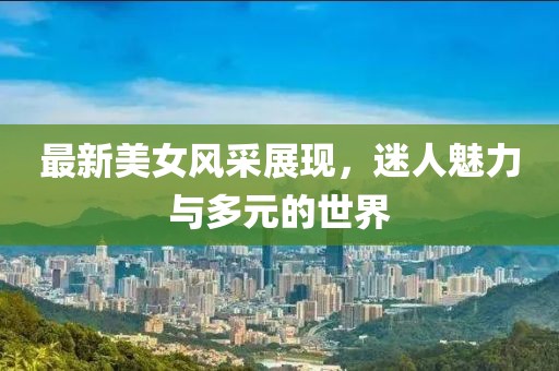 最新美女风采展现，迷人魅力与多元的世界