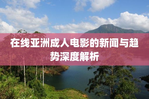 在线亚洲成人电影的新闻与趋势深度解析