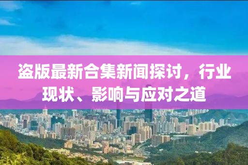 盗版最新合集新闻探讨，行业现状、影响与应对之道