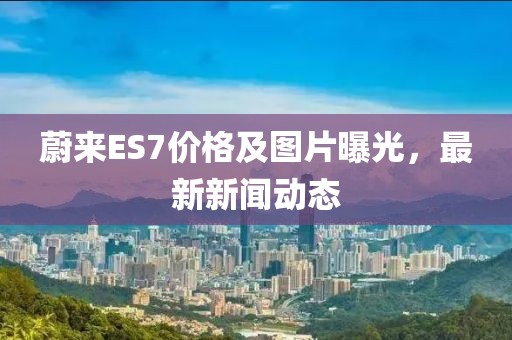 蔚来ES7价格及图片曝光，最新新闻动态