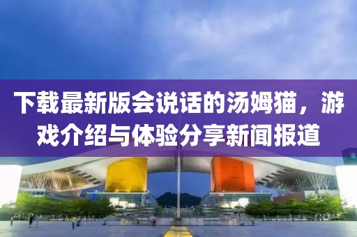 下载最新版会说话的汤姆猫，游戏介绍与体验分享新闻报道