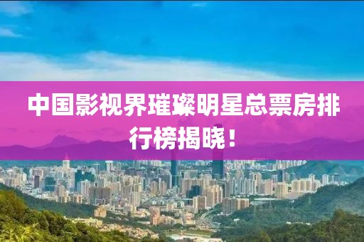 中国影视界璀璨明星总票房排行榜揭晓！