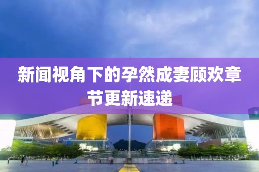 新闻视角下的孕然成妻顾欢章节更新速递