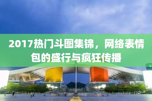 2017热门斗图集锦，网络表情包的盛行与疯狂传播