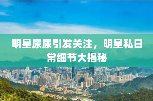 明星尿尿引发关注，明星私日常细节大揭秘