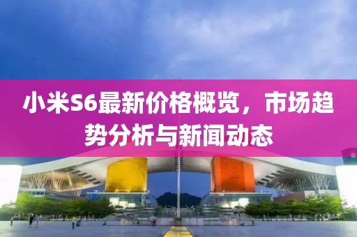 小米S6最新价格概览，市场趋势分析与新闻动态
