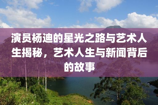 演员杨迪的星光之路与艺术人生揭秘，艺术人生与新闻背后的故事