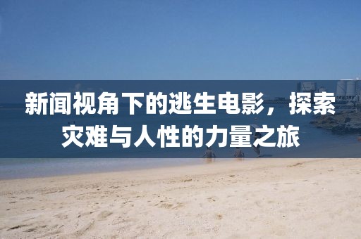 新闻视角下的逃生电影，探索灾难与人性的力量之旅
