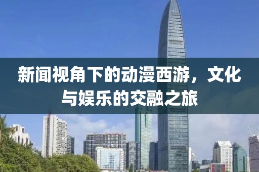 新闻视角下的动漫西游，文化与娱乐的交融之旅