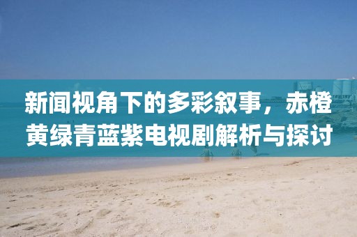 新闻视角下的多彩叙事，赤橙黄绿青蓝紫电视剧解析与探讨