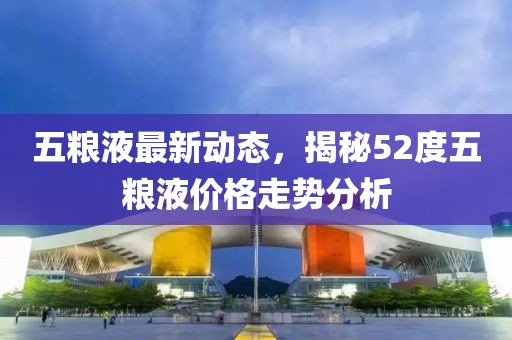 五粮液最新动态，揭秘52度五粮液价格走势分析