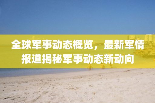 全球军事动态概览，最新军情报道揭秘军事动态新动向