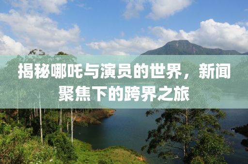 揭秘哪吒与演员的世界，新闻聚焦下的跨界之旅
