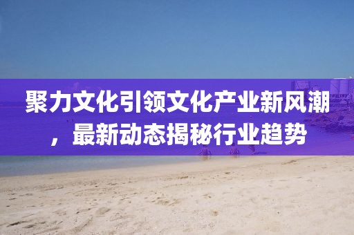聚力文化引领文化产业新风潮，最新动态揭秘行业趋势