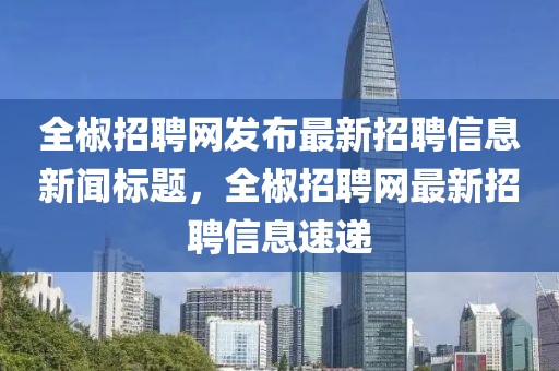 全椒招聘网发布最新招聘信息新闻标题，全椒招聘网最新招聘信息速递
