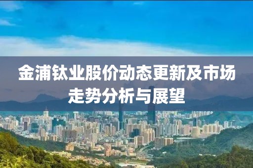 金浦钛业股价动态更新及市场走势分析与展望
