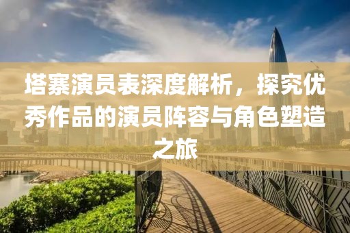 塔寨演员表深度解析，探究优秀作品的演员阵容与角色塑造之旅