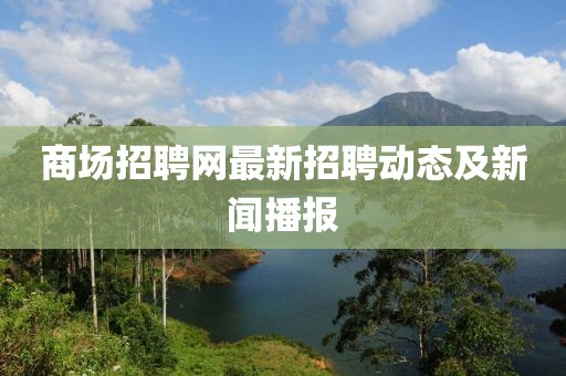 商场招聘网最新招聘动态及新闻播报