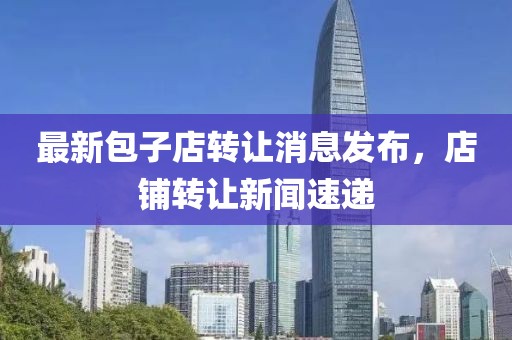 最新包子店转让消息发布，店铺转让新闻速递