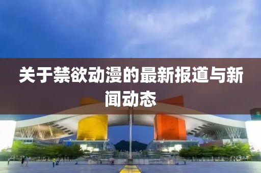 关于禁欲动漫的最新报道与新闻动态