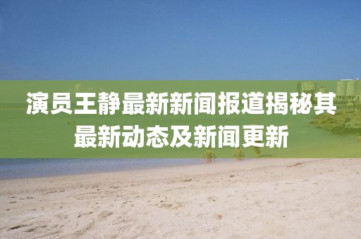演员王静最新新闻报道揭秘其最新动态及新闻更新