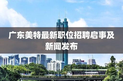 广东美特最新职位招聘启事及新闻发布