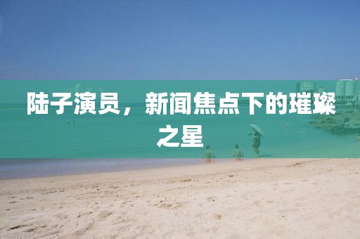 陆子演员，新闻焦点下的璀璨之星