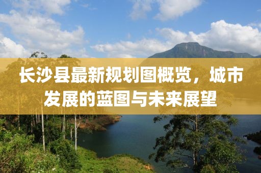 长沙县最新规划图概览，城市发展的蓝图与未来展望