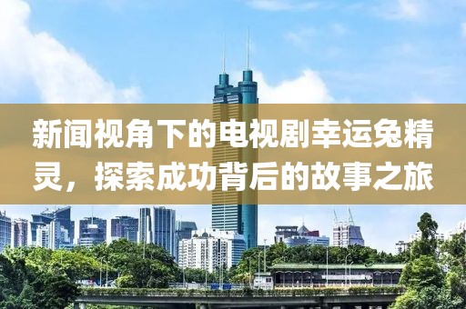 新闻视角下的电视剧幸运兔精灵，探索成功背后的故事之旅