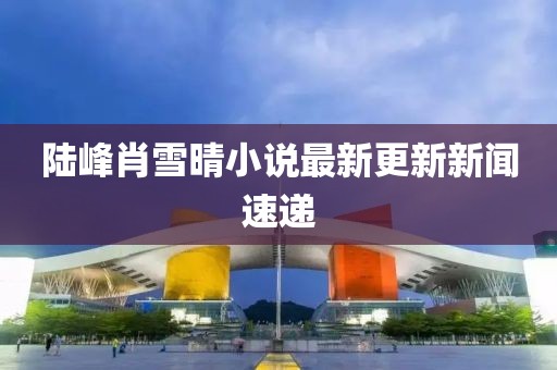 陆峰肖雪晴小说最新更新新闻速递