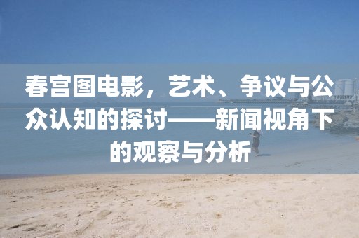 春宫图电影，艺术、争议与公众认知的探讨——新闻视角下的观察与分析