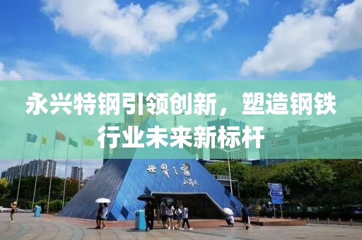 永兴特钢引领创新，塑造钢铁行业未来新标杆