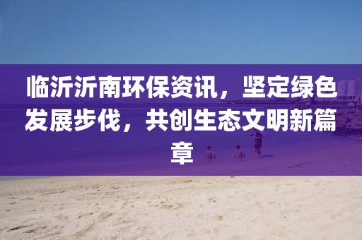 临沂沂南环保资讯，坚定绿色发展步伐，共创生态文明新篇章