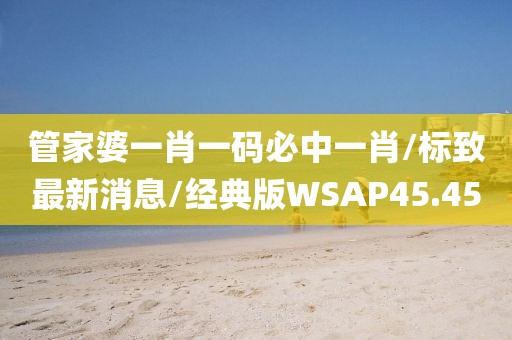 管家婆一肖一码必中一肖/标致最新消息/经典版WSAP45.45