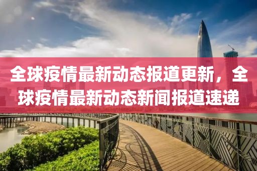 全球疫情最新动态报道更新，全球疫情最新动态新闻报道速递