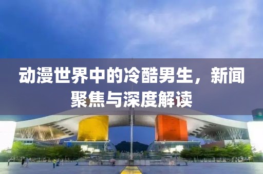 动漫世界中的冷酷男生，新闻聚焦与深度解读
