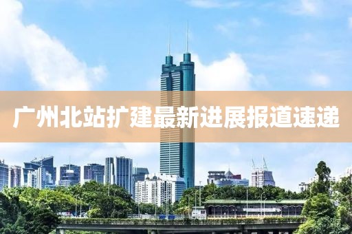 广州北站扩建最新进展报道速递