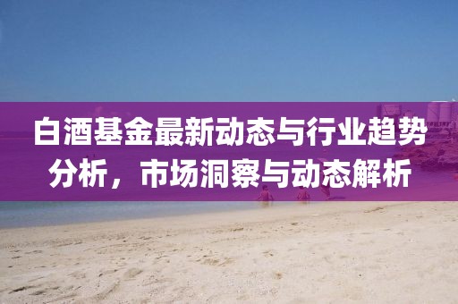 白酒基金最新动态与行业趋势分析，市场洞察与动态解析