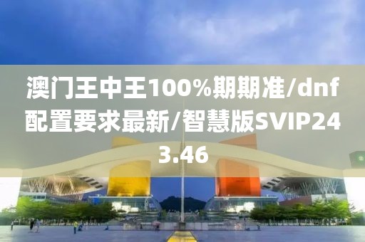 澳门王中王100%期期准/dnf配置要求最新/智慧版SVIP243.46