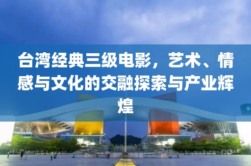 台湾经典三级电影，艺术、情感与文化的交融探索与产业辉煌