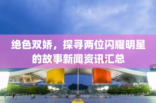 绝色双娇，探寻两位闪耀明星的故事新闻资讯汇总