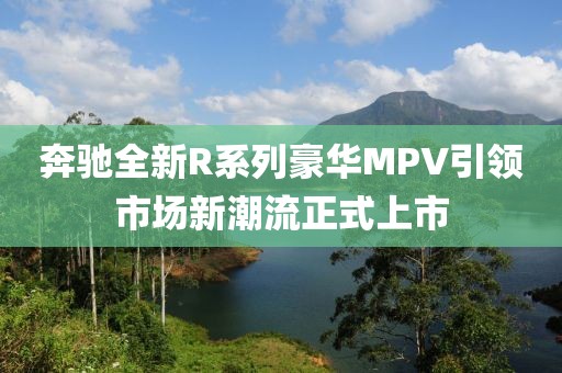 奔驰全新R系列豪华MPV引领市场新潮流正式上市